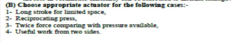 (B) Choose appropriate actuator for the following cases:-
1- Long stroke for limited space,
2- Reciprocating press,
3- Twice force comparing with pressure available,
4- Useful work from two sides.