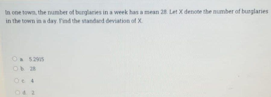 In one town, the number of burglaries in a week has a mean 28. Let X denote the number of burglaries
in the town in a day. Find the standard deviation of X
O a 5.2915
O b. 28
Od 2