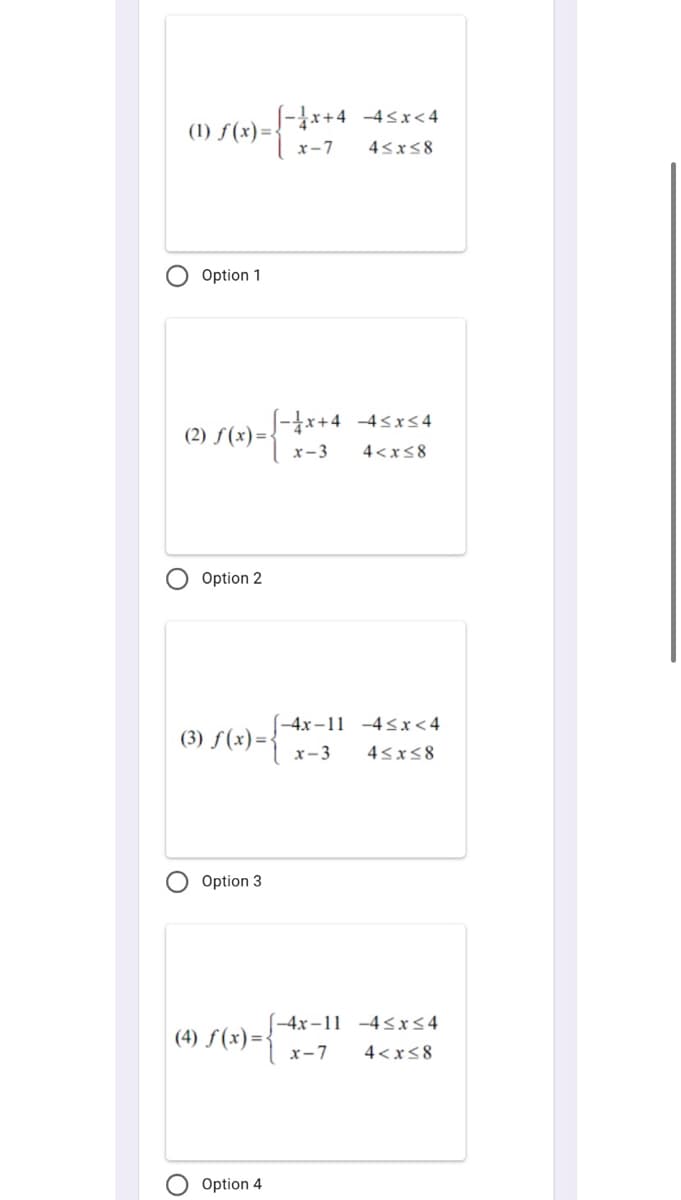 S-*+4 -4sx<4
- {
(1) f(x)=
x-7
45x58
O Option 1
S-x+4 -4sxs 4
(2) f(x)=-
x-3
4<x<8
Option 2
(-4x –11 -4sx<4
(3) f(x)={
x-3
43x58
Option 3
(-4x-11 -4<x<4
(4) f(x)=1 x-7
4<x<8
Option 4
