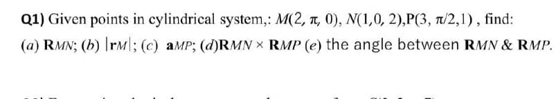 Q1) Given points in cylindrical system,: M(2, T, 0), N(1,0, 2),P(3, 1/2,1), find:
(a) RMN; (b) rM|; (c) aMP; (d)RMN X RMP (e) the angle between RMN & RMP.
