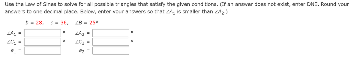 Use the Law of Sines to solve for all possible triangles that satisfy the given conditions. (If an answer does not exist, enter DNE. Round your
answers to one decimal place. Below, enter your answers so that ZA, is smaller than LA2.)
b =
28,
C =
36,
ZB = 25°
ZA1
=
a1 =
a2 =
