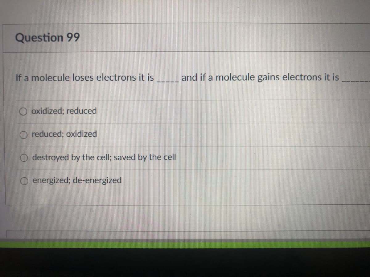 Question 99
If a molecule loses electrons it is _and if a molecule gains electrons it is
O oxidized; reduced
O reduced; oxidized
O destroyed by the cell; saved by the cell
energized; de-energized
