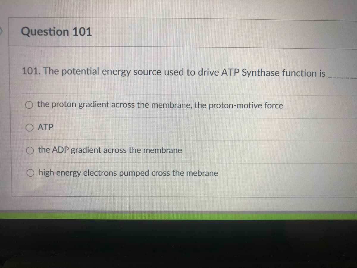 Question 101
101. The potential energy source used to drive ATP Synthase function is
the proton gradient across the membrane, the proton-motive force
O ATP
O the ADP gradient across the membrane
O high energy electrons pumped cross the mebrane
