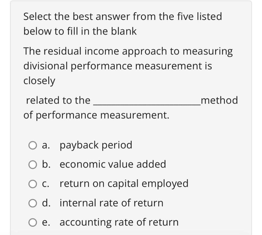 Select the best answer from the five listed
below to fill in the blank
The residual income approach to measuring
divisional performance measurement is
closely
related to the
method
of performance measurement.
O a. payback period
O b. economic value added
O c.
return on capital employed
O d.
internal rate of return
O e. accounting rate of return