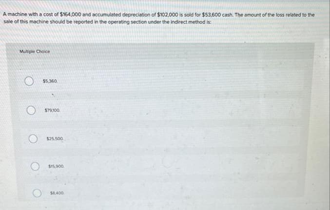 A machine with a cost of $164,000 and accumulated depreciation of $102,000 is sold for $53,600 cash. The amount of the loss related to the
sale of this machine should be reported in the operating section under the indirect method is:
Multiple Choice
O
$5,360
$79,100
$25,500
$15,900
$8,400