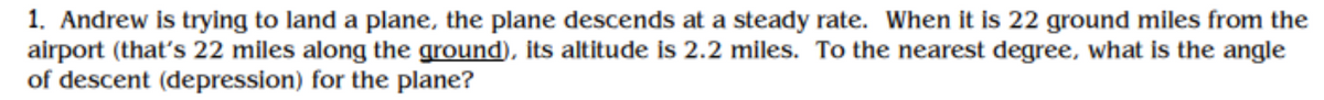 1. Andrew is trying to land a plane, the plane descends at a steady rate. When it is 22 ground miles from the
airport (that's 22 miles along the ground), its altitude is 2.2 miles. To the nearest degree, what is the angle
of descent (depression) for the plane?
