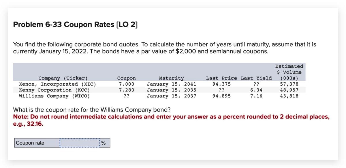 Problem 6-33 Coupon Rates [LO 2]
You find the following corporate bond quotes. To calculate the number of years until maturity, assume that it is
currently January 15, 2022. The bonds have a par value of $2,000 and semiannual coupons.
Estimated
$ Volume
Company (Ticker)
Xenon, Incorporated (XIC)
Kenny Corporation (KCC)
Williams Company (WICO)
Coupon
7.000
7.280
??
Maturity
January 15, 2041
January 15, 2035
January 15, 2037
Last Price Last Yield
(000s)
94.375
??
94.895
??
57,378
6.34
48,957
7.16
43,818
What is the coupon rate for the Williams Company bond?
Note: Do not round intermediate calculations and enter your answer as a percent rounded to 2 decimal places,
e.g., 32.16.
Coupon rate
%