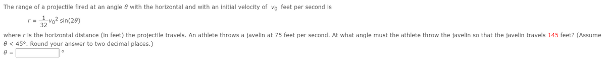 The range of a projectile fired at an angle 0 with the horizontal and with an initial velocity of vo feet per second is
r =
32
글02 sin(28)
where r is the horizontal distance (in feet) the projectile travels. An athlete throws a javelin at 75 feet per second. At what angle must the athlete throw the javelin so that the javelin travels 145 feet? (Assume
0 < 45°. Round your answer to two decimal places.)
