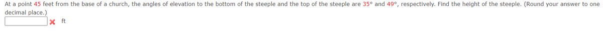 At a point 45 feet from the base of a church, the angles of elevation to the bottom of the steeple and the top of the steeple are 35° and 49°, respectively. Find the height of the steeple. (Round your answer to one
decimal place.)
x ft
