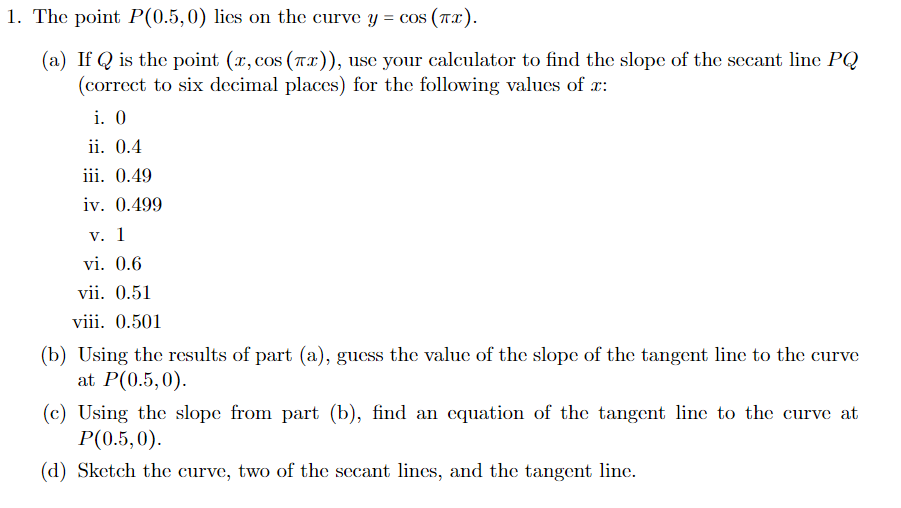 1. The point P(0.5,0) lies on the curve y = cos (Tx').
(a) If Q is the point (x, cos (Tx)), use your calculator to find the slope of the secant line PQ
(correct to six decimal places) for the following values of r:
i. 0
ii. 0.4
iii. 0.49
iv. 0.499
V. 1
vi. 0.6
vii. 0.51
viii. 0.501
(b) Using the results of part (a), guess the value of the slope of the tangent line to the curve
at P(0.5,0).
(c) Using the slope from part (b), find an cquation of the tangent line to the curve at
Р(0.5,0).
(d) Sketch the curve, two of the secant lines, and the tangent linc.
