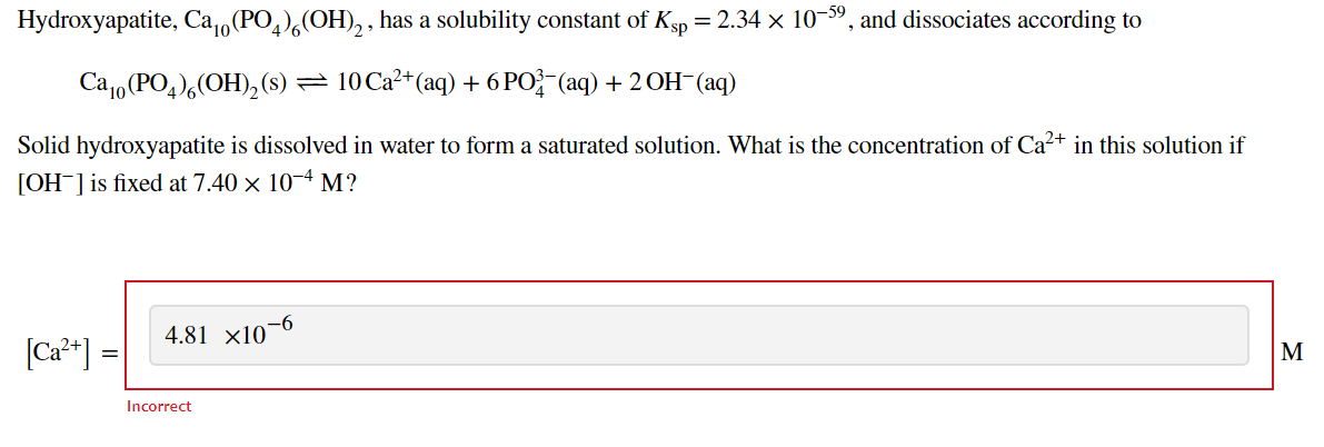 Hydroxyapatite, Ca,,(PO,),(OH), , has a solubility constant of Ksp = 2.34 × 10-59, and dissociates according to
Ca1, (PO,),(OH),(s) = 10 Ca²+(aq) + 6 PO}-(aq) + 2 OH-(aq)
Solid hydroxyapatite is dissolved in water to form a saturated solution. What is the concentration of Ca²+ in this solution if
[OH¯]is fixed at 7.40 × 10-4 M?
-6
4.81 x10¯
(Ca**) =|
M
Incorrect
