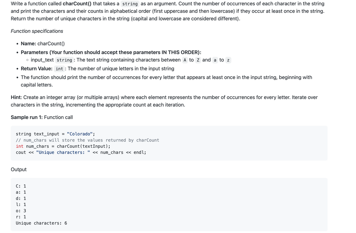 Write a function called charCount() that takes a string as an argument. Count the number of occurrences of each character in the string
and print the characters and their counts in alphabetical order (first uppercase and then lowercase) if they occur at least once in the string.
Return the number of unique characters in the string (capital and lowercase are considered different).
Function specifications
• Name: charCount()
• Parameters (Your function should accept these parameters IN THIS ORDER):
o input_text string : The text string containing characters between A to Z and a to z
• Return Value: int: The number of unique letters in the input string
• The function should print the number of occurrences for every letter that appears at least once in the input string, beginning with
capital letters.
Hint: Create an integer array (or multiple arrays) where each element represents the number of occurrences for every letter. Iterate over
characters in the string, incrementing the appropriate count at each iteration.
Sample run 1: Function call
string text_input = "Colorado";
// num_chars will store the values returned by charCount
int num_chars =
charCount (textInput);
cout << "Unique characters: " << num_chars << endl;
Output
C: 1
a: 1
d: 1
l: 1
0: 3
r: 1
Unique characters: 6