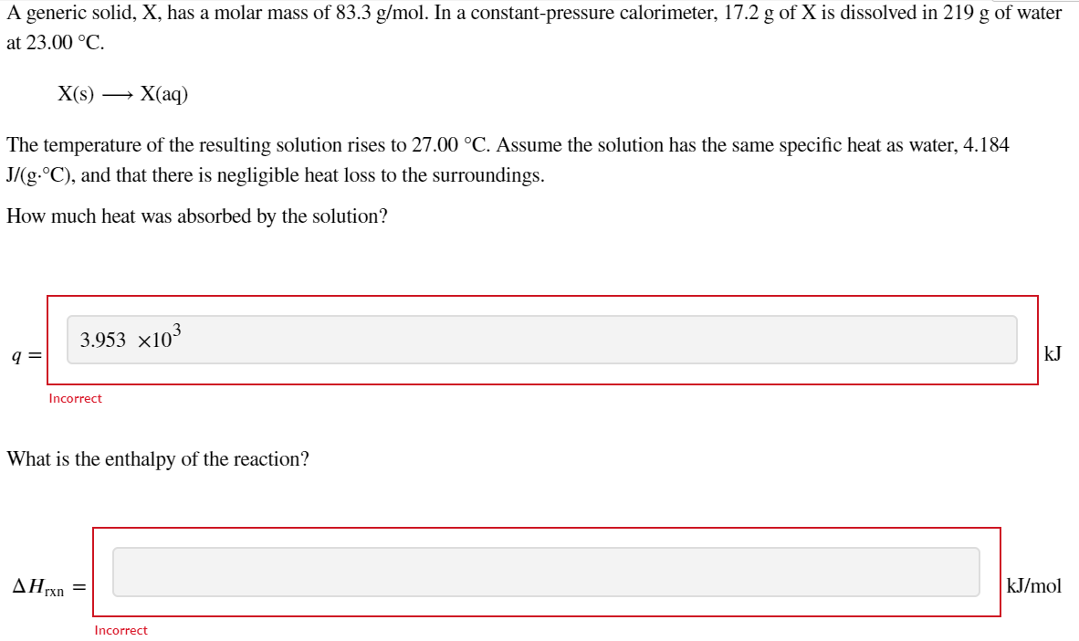 A generic solid, X, has a molar mass of 83.3 g/mol. In a constant-pressure calorimeter, 17.2 g of X is dissolved in 219 g of water
at 23.00 °C.
X(s)
X(aq)
The temperature of the resulting solution rises to 27.00 °C. Assume the solution has the same specific heat as water, 4.184
J/(g-°C), and that there is negligible heat loss to the surroundings.
How much heat was absorbed by the solution?
3.953 x103
q =
kJ
Incorrect
What is the enthalpy of the reaction?
AHrxn
kJ/mol
Incorrect
