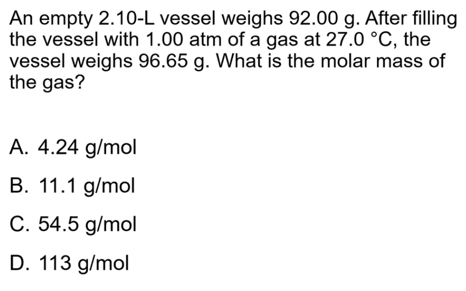 An empty 2.10-L vessel weighs 92.00 g. After filling
the vessel with 1.00 atm of a gas at 27.0 °C, the
vessel weighs 96.65 g. What is the molar mass of
the gas?
A. 4.24 g/mol
B. 11.1 g/mol
C. 54.5 g/mol
D. 113 g/mol
