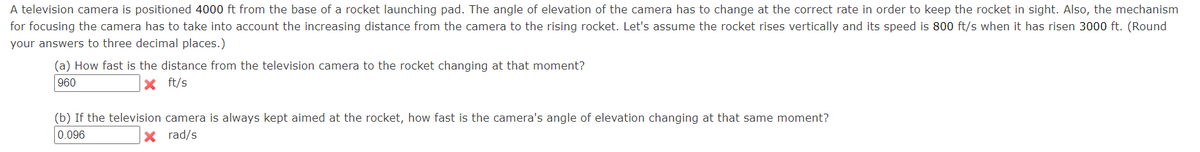 A television camera is positioned 4000 ft from the base of a rocket launching pad. The angle of elevation of the camera has to change at the correct rate in order to keep the rocket in sight. Also, the mechanism
for focusing the camera has to take into account the increasing distance from the camera to the rising rocket. Let's assume the rocket rises vertically and its speed is 800 ft/s when it has risen 3000 ft. (Round
your answers to three decimal places.)
(a) How fast is the distance from the television camera to the rocket changing at that moment?
960
X ft/s
(b) If the television camera is always kept aimed at the rocket, how fast is the camera's angle of elevation changing at that same moment?
0.096
X rad/s
