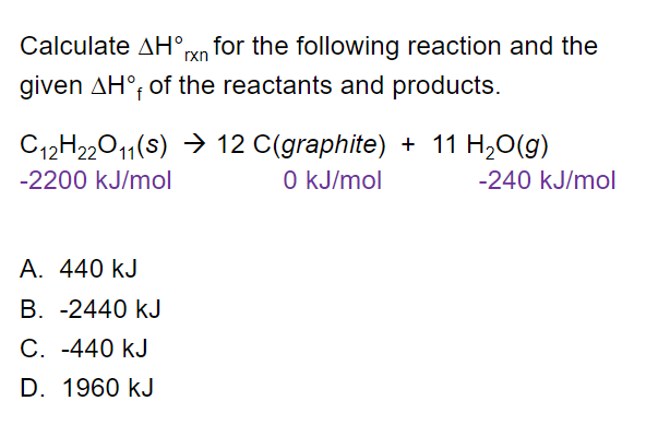 Calculate AH°xn for the following reaction and the
given AH°; of the reactants and products.
C12H22011(s) → 12 C(graphite) + 11 H,O(g)
O kJ/mol
-2200 kJ/mol
-240 kJ/mol
A. 440 kJ
В. -2440 kJ
C. -440 kJ
D. 1960 kJ
