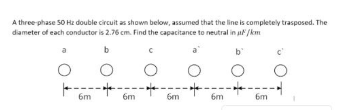 A three-phase 50 Hz double circuit as shown below, assumed that the line is completely trasposed. The
diameter of each conductor is 2.76 cm. Find the capacitance to neutral in aF /km
a
b
b'
6m
6m
6m
6m
6m
