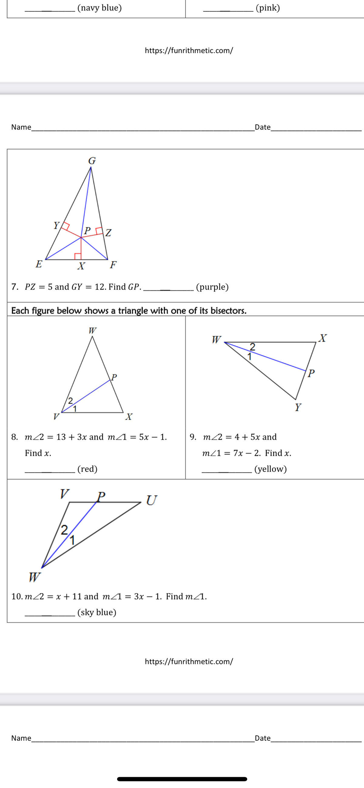 (navy blue)
(pink)
https://funrithmetic.com/
Name
Date
G
YA
PZ
E
F
7. PZ = 5 and GY = 12. Find GP.
(purple)
Each figure below shows a triangle with one of its bisectors.
W
W
P
Y
V
X.
8. m2 = 13 + 3x and m1 = 5x – 1.
9. m22 = 4 + 5x and
Find x.
m21 = 7x – 2. Find x.
(red)
(yellow)
V
U
2,
W
10. m2 = x + 11 and m21 = 3x – 1. Find m/1.
(sky blue)
https://funrithmetic.com/
Name
Date
