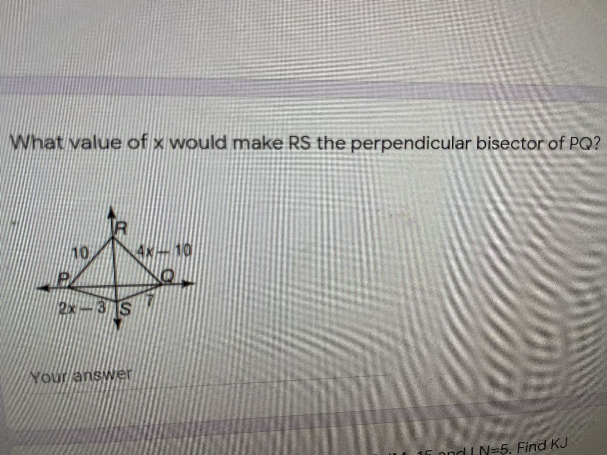 What value of x would make RS the perpendicular bisector of PQ?
10
4x-10
2x-3 S
Your answer
16 and I N=5. Find KJ
D.
