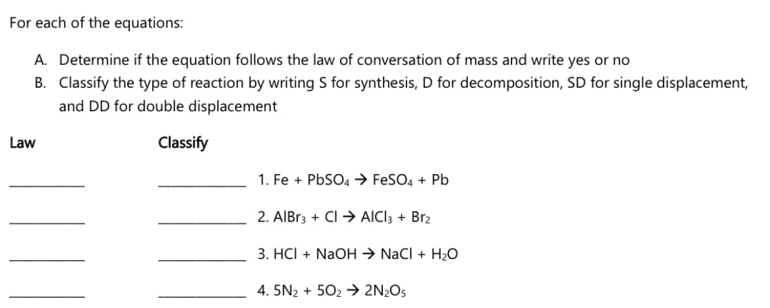 For each of the equations:
A. Determine if the equation follows the law of conversation of mass and write yes or no
B. Classify the type of reaction by writing S for synthesis, D for decomposition, SD for single displacement,
and DD for double displacement
Law
Classify
1. Fe + PBSO4 → FESO4 + Pb
2. AlBr3 + Cl → AICI3 + Br2
3. HCl + NaOH → NaCl + H2O
4. 5N2 + 502 → 2N2O5
