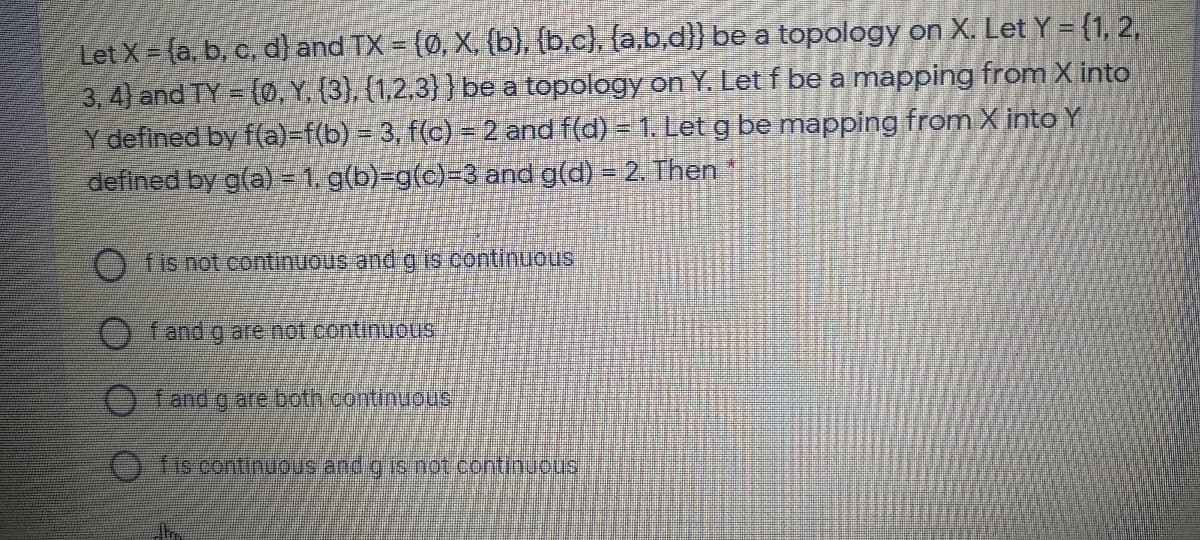 Let X = (a, b, c, d) and TX = (0, X, (b), (b.c), {a,b,d)}) be a topology on X. Let Y = {1, 2,
3, 4) and TY = (Ø, Y, (3), (1,2,3}} be a topology on Y. Let f be a mapping from X into
Y defined by f(a)-f(b) = 3, f(c) = 2 and f(d) = 1. Let g be mapping from X intoY
defined by g(a)-1.g(b)-g(c)=3 and g(d) = 2. Then
fis not .continuous and g is contimuous
fand g are not continuous
fand g are both continuous
O fis continuous and g is not continuous
