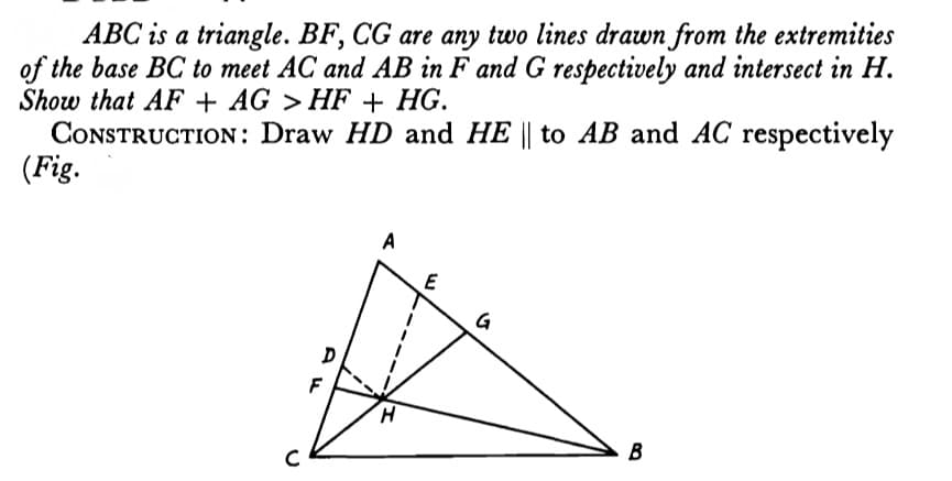 ABC is a triangle. BF, CG are any two lines drawn from the extremities
of the base BC to meet AC and AB in F and G respectively and intersect in H.
Show that AF + AG > HF + HG.
CONSTRUCTION: Draw HD and HE || to AB and AC respectively
(Fig.
G
H.
