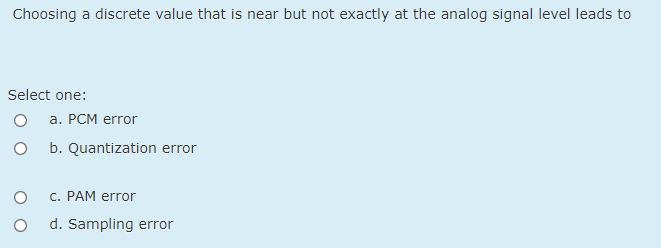 Choosing a discrete value that is near but not exactly at the analog signal level leads to
Select one:
a. PCM error
b. Quantization error
C. PAM error
d. Sampling error
