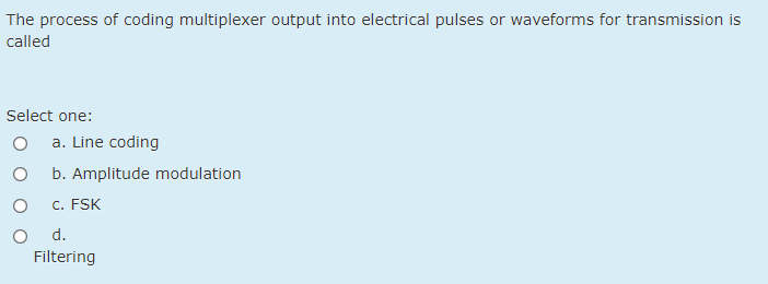 The process of coding multiplexer output into electrical pulses or waveforms for transmission is
called
Select one:
a. Line coding
b. Amplitude modulation
C. FSK
O d.
Filtering
