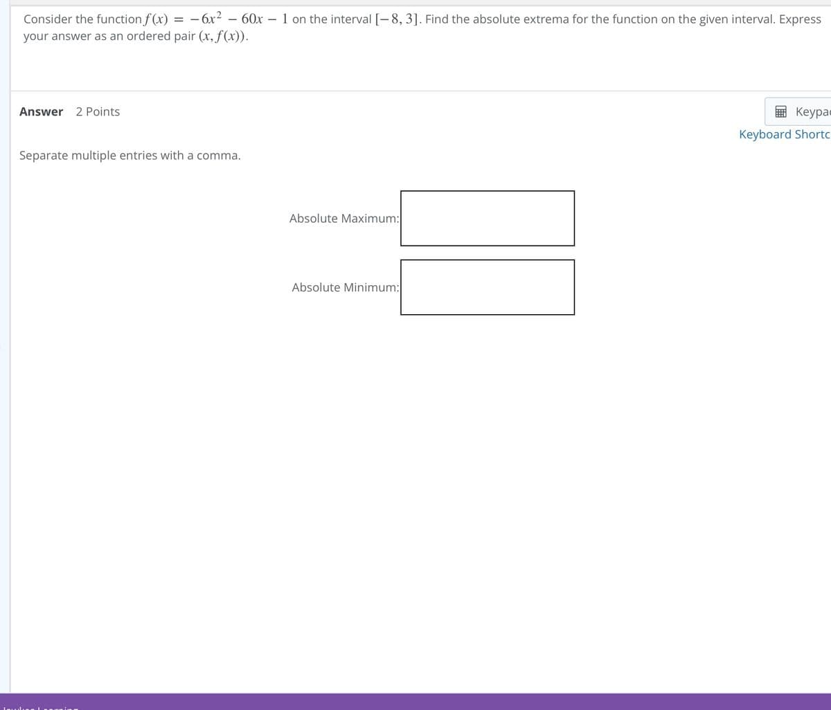 Consider the function f(x)
=
-6x2
- 60x - 1 on the interval [-8, 3]. Find the absolute extrema for the function on the given interval. Express
your answer as an ordered pair (x, f(x)).
Answer 2 Points
Separate multiple entries with a comma.
Absolute Maximum:
Absolute Minimum:|
Keypa
Keyboard Shortc