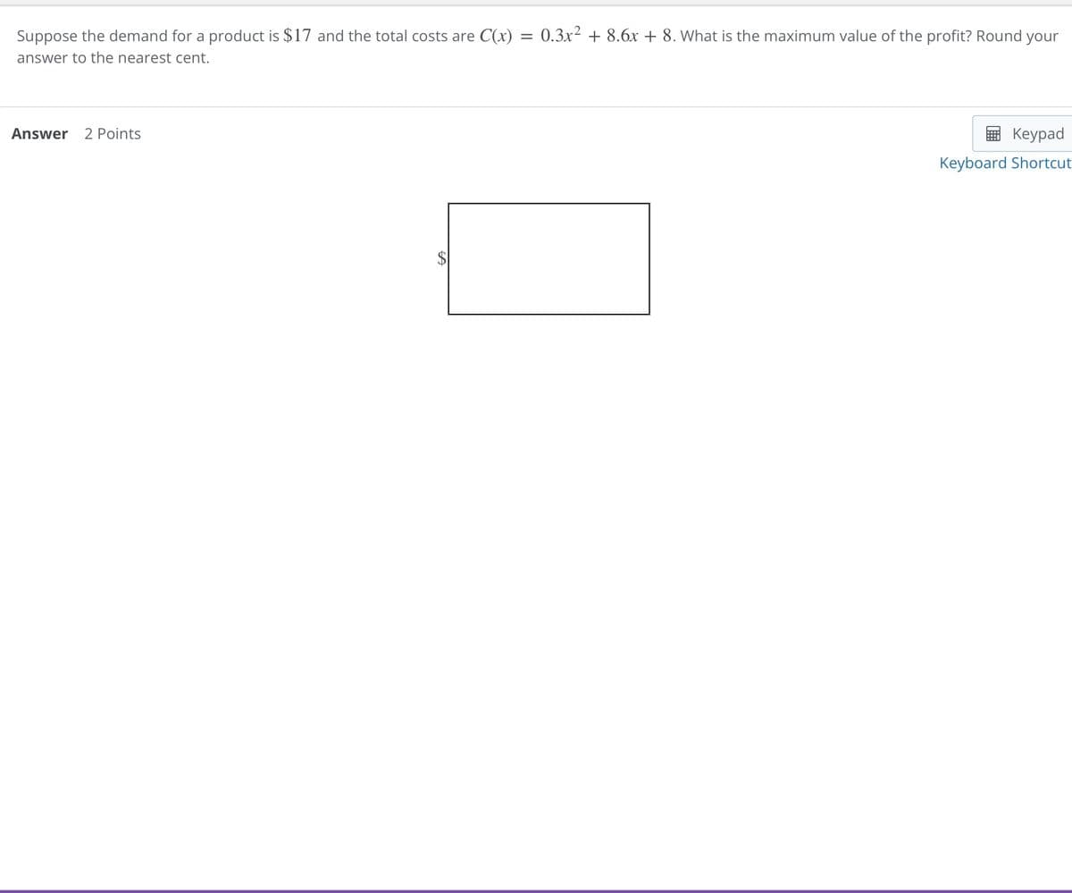 Keypad
Keyboard Shortcut
Suppose the demand for a product is $17 and the total costs are C(x) = 0.3x² + 8.6x + 8. What is the maximum value of the profit? Round your
answer to the nearest cent.
Answer 2 Points
St