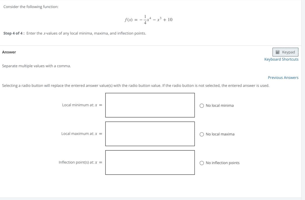 Consider the following function:
f(x)=
=
x
Step 4 of 4: Enter the x-values of any local minima, maxima, and inflection points.
Answer
Separate multiple values with a comma.
.4
- x³ + 10
Keypad
Keyboard Shortcuts
Selecting a radio button will replace the entered answer value(s) with the radio button value. If the radio button is not selected, the entered answer is used.
Local minimum at: x =
Local maximum at: x =
No local minima
O No local maxima
Inflection point(s) at: x =
No inflection points
Previous Answers