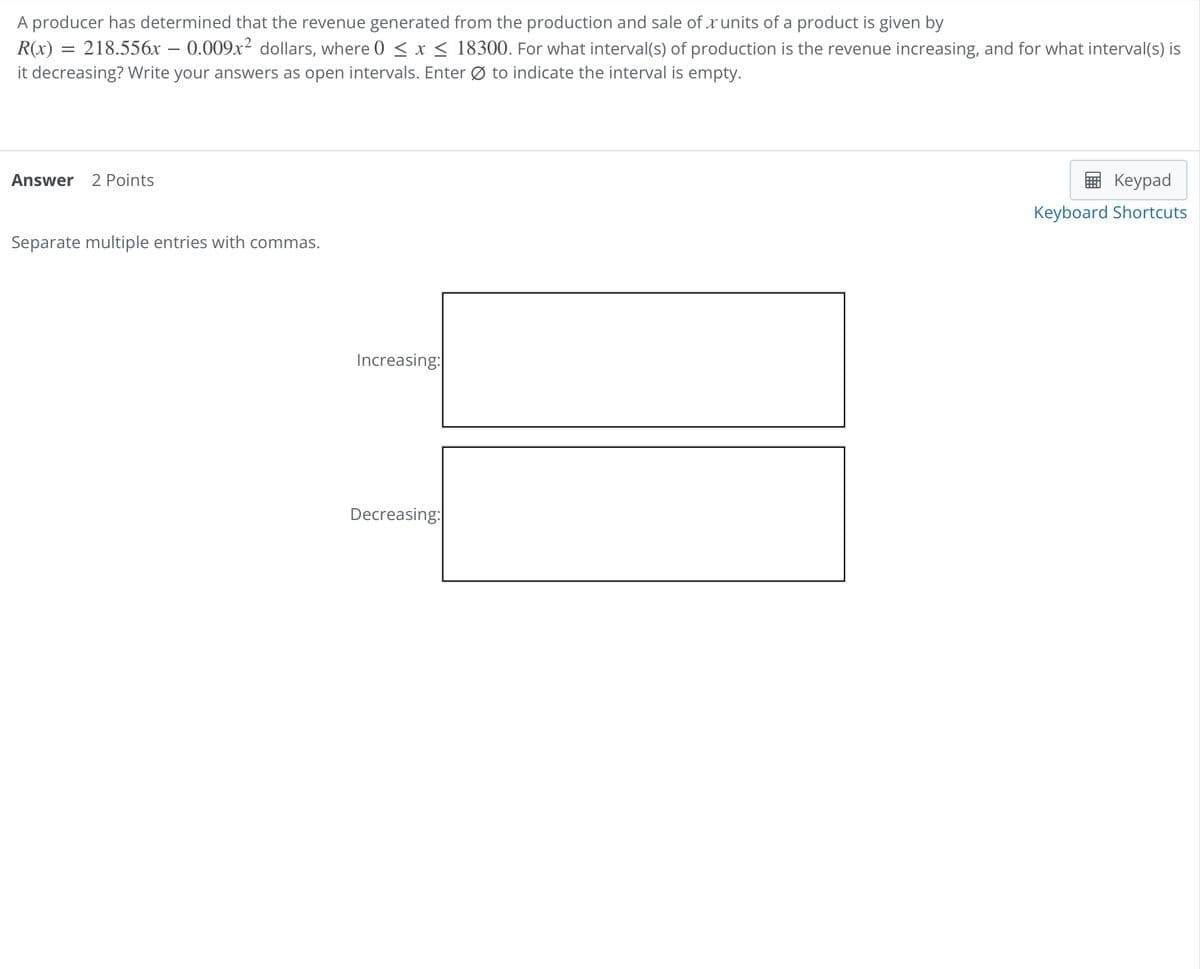 A producer has determined that the revenue generated from the production and sale of units of a product is given by
R(x) = 218.556x - 0.009x² dollars, where 0 ≤ x ≤ 18300. For what interval(s) of production is the revenue increasing, and for what interval(s) is
it decreasing? Write your answers as open intervals. Enter to indicate the interval is empty.
Answer 2 Points
Separate multiple entries with commas.
Increasing:
Decreasing:
Keypad
Keyboard Shortcuts