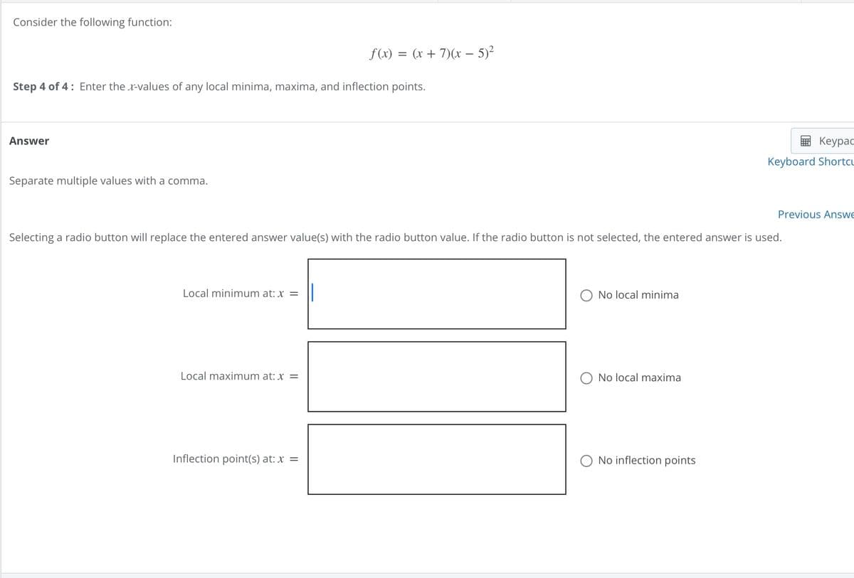 Consider the following function:
f(x) = (x + 7)(x-5)²
Step 4 of 4 Enter the x-values of any local minima, maxima, and inflection points.
Answer
Separate multiple values with a comma.
Keypad
Keyboard Shortcu
Selecting a radio button will replace the entered answer value(s) with the radio button value. If the radio button is not selected, the entered answer is used.
Local minimum at: x =
Local maximum at: x =
No local minima
No local maxima
Inflection point(s) at: x =
No inflection points
Previous Answe