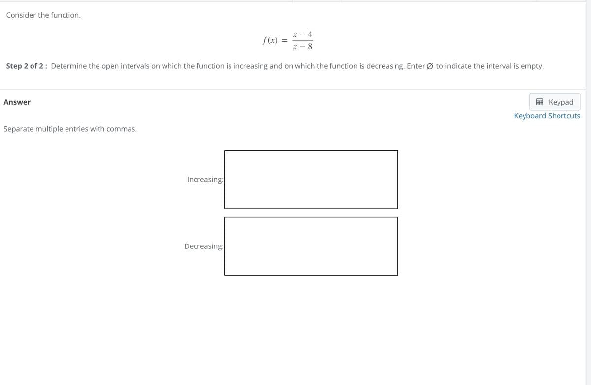 Consider the function.
f(x) =
x-
x-4
- 8
Step 2 of 2: Determine the open intervals on which the function is increasing and on which the function is decreasing. Enter Ø to indicate the interval is empty.
Answer
Separate multiple entries with commas.
Increasing:
Decreasing:
Keypad
Keyboard Shortcuts