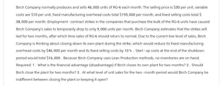 Birch Company normally produces and sells 46,000 units of RG-6 each month. The selling price is $30 per unit, variable
costs are $10 per unit, fixed manufacturing overhead costs total $195,000 per month, and fixed selling costs total $
38,000 per month. Employment-contract strikes in the companies that purchase the bulk of the RG-6 units have caused
Birch Company's sales to temporarily drop to only 9,000 units per month. Birch Company estimates that the strikes will
last for two months, after which time sales of RG-6 should return to normal. Due to the current low level of sales, Birch
Company is thinking about closing down its own plant during the strike, which would reduce its fixed manufacturing
overhead costs by $46,000 per month and its fixed selling costs by 10%. Start-up costs at the end of the shutdown
period would total $16,000. Because Birch Company uses Lean Production methods, no inventories are on hand.
Required: 1. What is the financial advantage (disadvantage) if Birch closes its own plant for two months? 2. Should
Birch close the plant for two months? 3. At what level of unit sales for the two-month period would Birch Company be
indifferent between closing the plant or keeping it open?