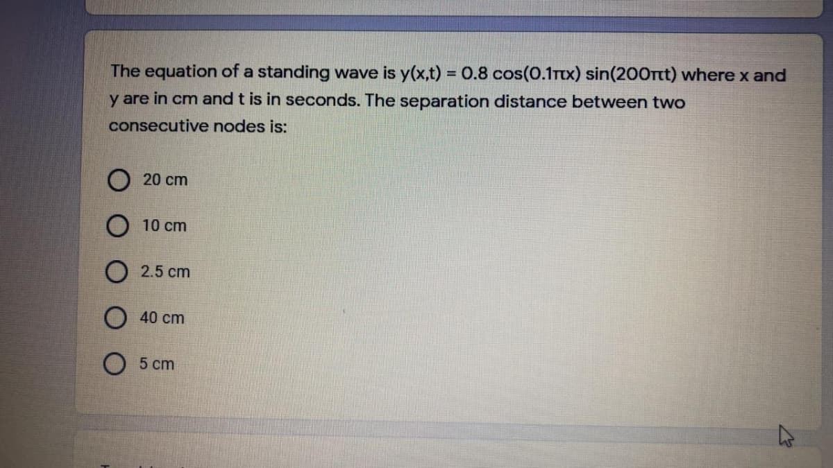 The equation of a standing wave is y(x,t) = 0.8 cos(0.1rtx) sin(200rtt) where x and
%3D
y are in cm and t is in seconds. The separation distance between two
consecutive nodes is:
20 cm
10 cm
2.5 cm
40 cm
5 cm
