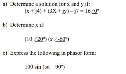 a) Determine a solution for x and y if:
(x + j4) + (3X + jy) - j7 = 16/0°
b) Determine x if:
(10/20°) (x /-60°)
c) Express the following in phasor form:
100 sin (@t-90°)