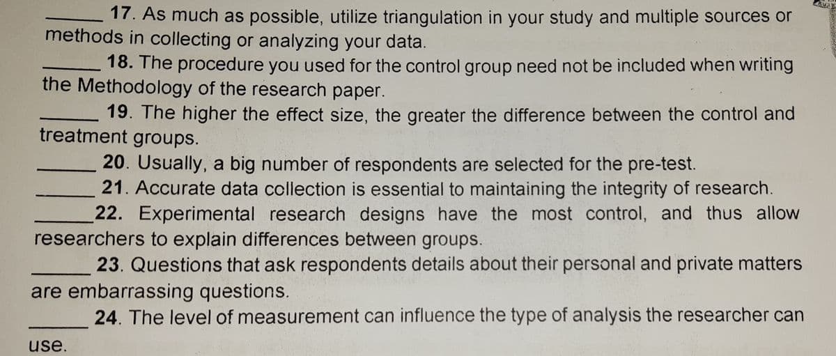 17. As much as possible, utilize triangulation in your study and multiple sources or
methods in collecting or analyzing your data
18. The procedure you used for the control group need not be included when writing
the Methodology of the research paper.
19. The higher the effect size, the greater the difference between the control and
treatment groups.
20. Usually, a big number of respondents are selected for the pre-test.
21. Accurate data collection is essential to maintaining the integrity of research.
22. Experimental research designs have the most control, and thus allow
researchers to explain differences between groups.
23. Questions that ask respondents details about their personal and private matters
are embarrassing questions.
24. The level of measurement can influence the type of analysis the researcher can
use.
