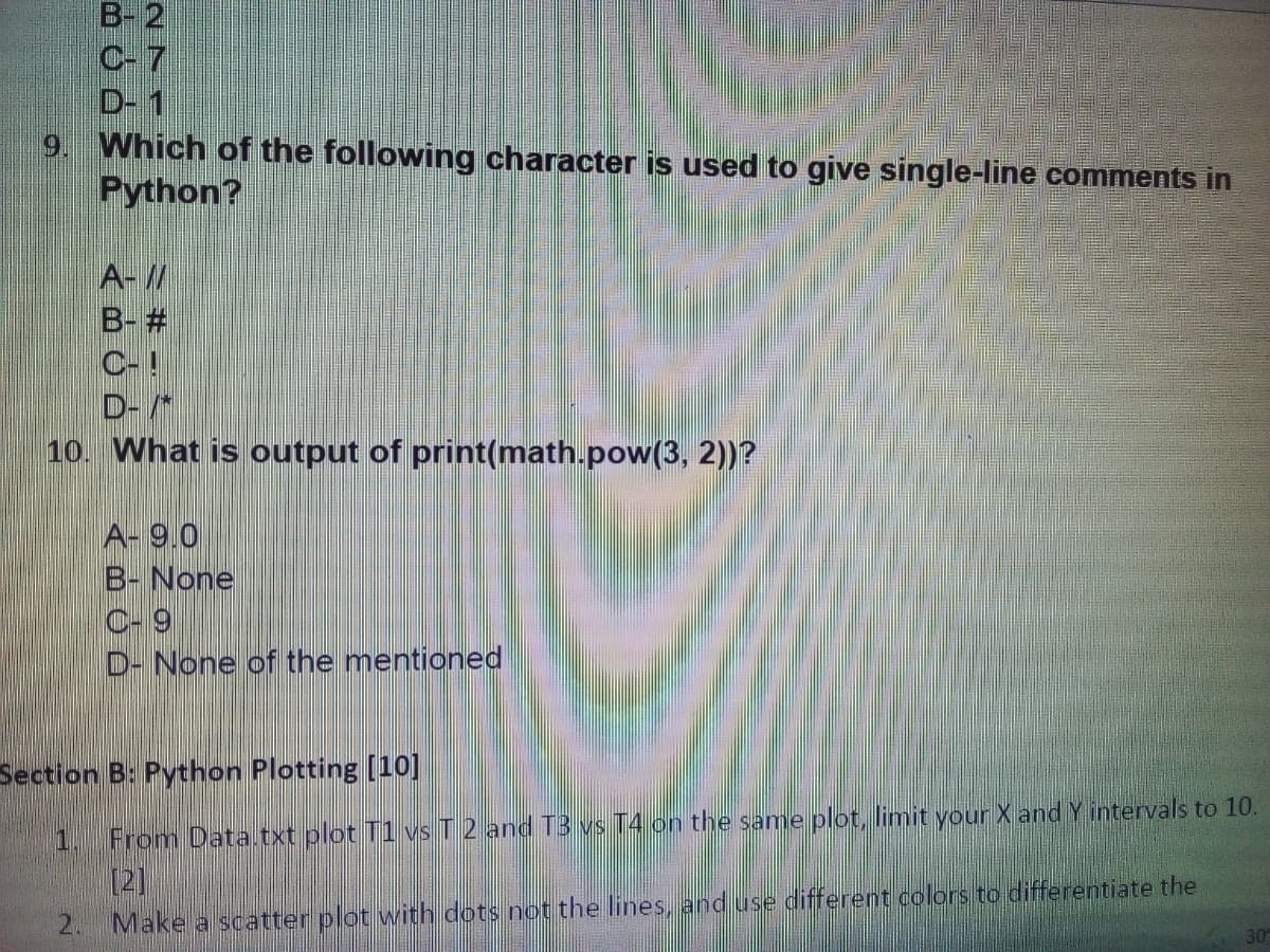 B- 2
C- 7
D- 1
9. Which of the following character is used to give single-line comments in
Python?
A-//
B- #
C-!
D-*
10. What is output of print(math.pow(3, 2))?
A- 9.0
B- None
C- 9
D- None of the mentioned
Section B: Python Plotting [10]
1.
From Data txt plot T1 vs T 2 and T3 vs T4 on the same plot, limit your X and Y intervals to 10.
[2]
2. Make a scatter plot with dots not the lines, and use different colors to differentiate the
30
