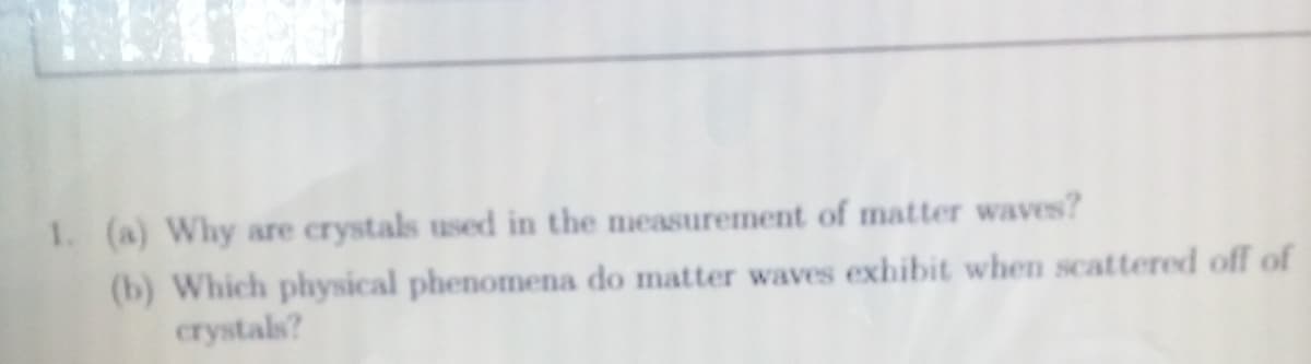 1. (a) Why are crystals used in the measurement of matter waves?
(b) Which physical phenomena do matter waves exhibit when scattered off of
crystals?
