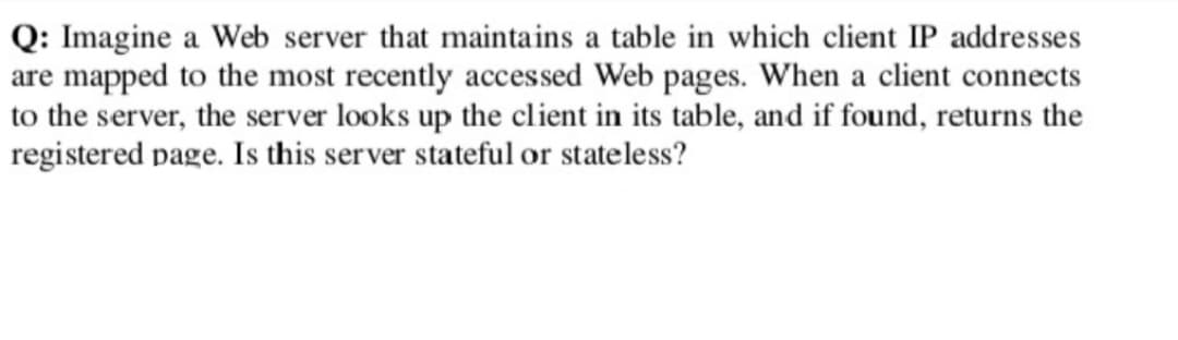 Q: Imagine a Web server that maintains a table in which client IP addresses
are mapped to the most recently accessed Web pages. When a client connects
to the server, the server looks up the client in its table, and if found, returns the
registered page. Is this server stateful or stateless?