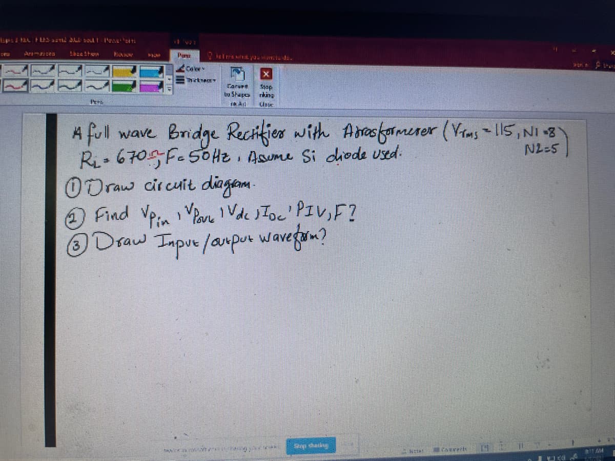 Aramasta
Paru
Tarvee
Shapok:
Bridge Rechifier with Aresfamerer (Vrms 115,NI 8
A full wave
Ri- 670 F.5OH2 Asume Si diode used:
O Draw circuit diagam.
O Find Vpa Van ' Vdc JIoc' PIV,F?
ODraw Inpue /anpur wavegom?
N2-5
1 AM
