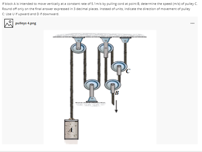 If block A is intended to move vertically at a constant rate of 5.1m/s by pulling cord at point B, determine the speed (m/s) of pulley C.
Round off only on the final answer expressed in 3 decimal places. Instead of units, indicate the direction of movement of pulley
C: Use U if upward and D if downward.
pulleys 4.png
B
A
