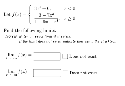 3x2 + 6,
x < 0
Let f(x) =
3 – 7x3
-
x >0
1+ 9x + x3'
Find the following limits.
NOTE: Enter an exact limit if it exists.
If the limit does not exist, indicate that using the checkbox.
lim f(x) :
Does not exist
lim f(x) =
Does not exist
