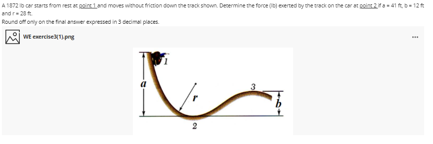 A 1872 Ib car starts from rest at point 1 and moves without friction down the track shown. Determine the force (Ib) exerted by the track on the car at point 2 if a = 41 ft, b = 12 ft
and r= 28 ft.
Round off only on the final answer expressed in 3 decimal places.
WE exercise3(1).png
a
3
2
