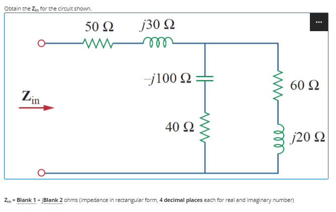 Obtain the Zin for the circuit shown.
50 2
j30 2
ele
j100 Q
60 Q
Lin
40 2
j20 N
Zin = Blank 1+ jBlank 2 ohms (impedance in rectangular form, 4 decimal places each for real and imaginary number)
