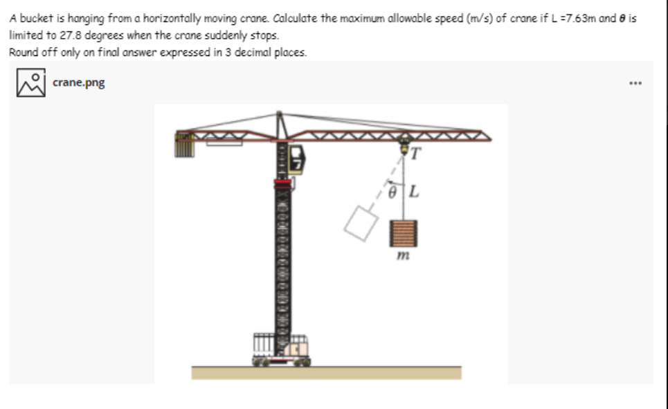 A bucket is hanging from a horizontally moving crane. Calculate the maximum allowable speed (m/s) of crane if L =7.63m and e is
limited to 27.8 degrees when the crane suddenly stops.
Round off only on final answer expressed in 3 decimal places.
crane.png
m
