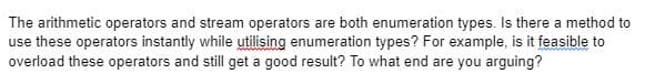 The arithmetic operators and stream operators are both enumeration types. Is there a method to
use these operators instantly while utilising enumeration types? For example, is it feasible to
overload these operators and still get a good result? To what end are you arguing?