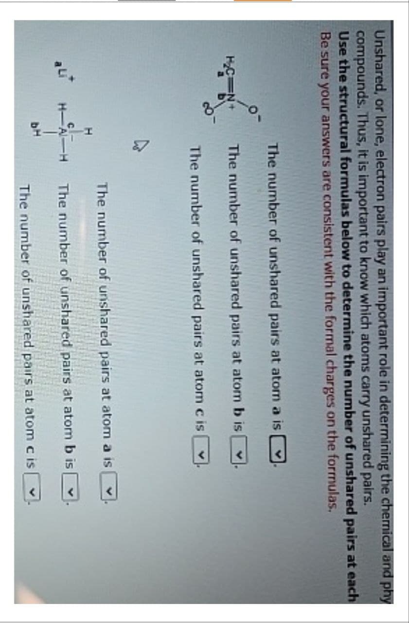 Unshared, or lone, electron pairs play an important role in determining the chemical and phy
compounds. Thus, it is important to know which atoms carry unshared pairs.
Use the structural formulas below to determine the number of unshared pairs at each
Be sure your answers are consistent with the formal charges on the formulas.
The number of unshared pairs at atom a is
The number of unshared pairs at atom b is
The number of unshared pairs at atom c is
ALI H-A-H
bH
The number of unshared pairs at atom a is
The number of unshared pairs at atom b is
The number of unshared pairs at atom c is