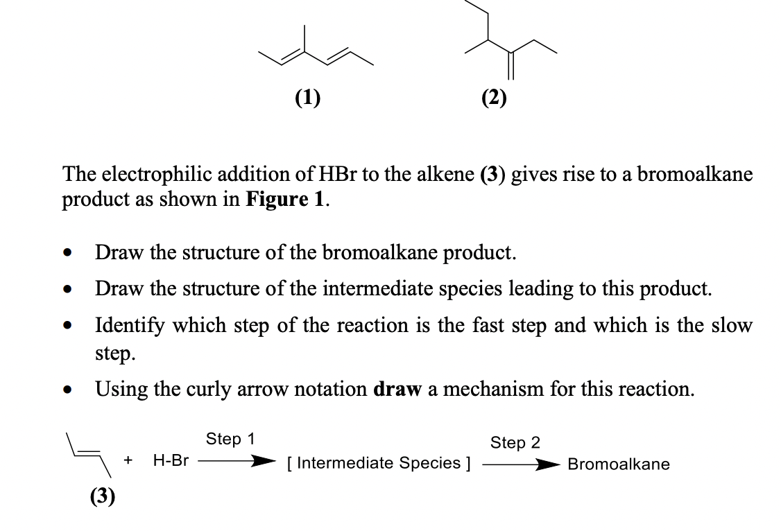 (1)
(2)
The electrophilic addition of HBr to the alkene (3) gives rise to a bromoalkane
product as shown in Figure 1.
Draw the structure of the bromoalkane product.
Draw the structure of the intermediate species leading to this product.
• Identify which step of the reaction is the fast step and which is the slow
step.
Using the curly arrow notation draw a mechanism for this reaction.
Step 1
Step 2
Н-Br
[ Intermediate Species ]
+
Bromoalkane
(3)
